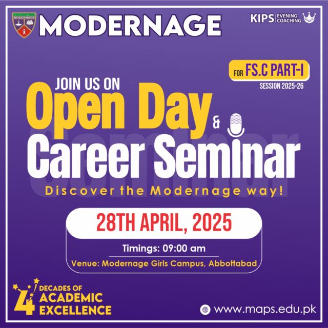 Attention F.Sc Part-I Students!
Looking for a college that empowers your potential?
JOIN THE COLLEGE PROGRAM AT MODERNAGE!
You're invited to the Open Day & Career Seminar at Modernage on Mon. 28th April at 9.00 am at Modernage Girls Campus. Avail Free Enrolment Offer for Open Day Attendees! Meet the representatives of Modernage in an exciting Panel Discussion and ask questions about your career progression. 
Enrol now for Pre-Medical, Pre-Engineering, or Computer Science.
Exclusive Benefits:
- Professional Teachers
- Ongoing Testing & Revision
- Co-Curricular Activities, Sports & Career Counselling
- Lucrative Studentship Offer
- 20% Discount at KIPS Evening Prep for Modernites
- Saturdays off for self-study and revision
Apply now: https://www.maps.edu.pk/admissions
#Modernage #OpenDay #CareerSeminar #FScAdmissions #Abbottabad #CollegeLife #KIPS #ModernageAndKIPS